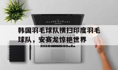 开云体育中国官网-包含韩国羽毛球队横扫印度羽毛球队，安赛龙惊艳世界的词条